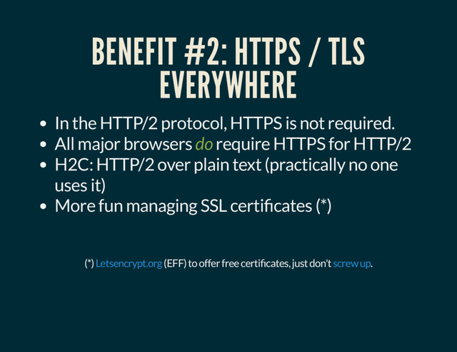 BENEFIT #2: HTTPS / TLS
EVERYWHERE
In the HTTP/2 protocol, HTTPS is not required.
All major browsers do require HTTPS for HTTP/2
H2C: HTTP/2 over plain text (practically no one
uses it)
More fun managing SSL certi cates (*)
(*) (EFF) to offer free certi cates, just don't .
Letsencrypt.org screw up
