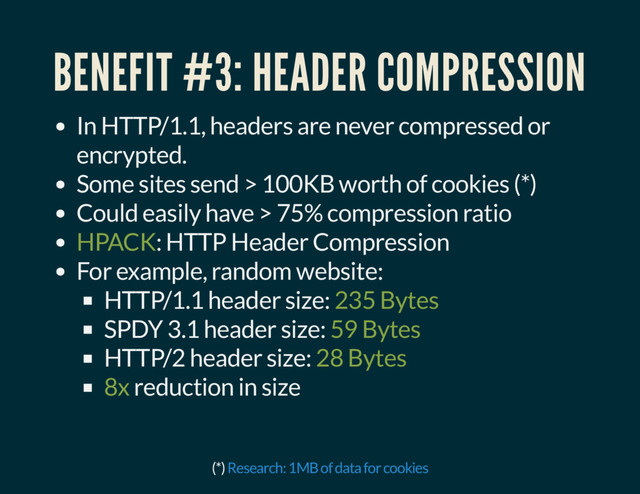 BENEFIT #3: HEADER COMPRESSION
In HTTP/1.1, headers are never compressed or
encrypted.
Some sites send > 100KB worth of cookies (*)
Could easily have > 75% compression ratio
HPACK: HTTP Header Compression
For example, random website:
HTTP/1.1 header size: 235 Bytes
SPDY 3.1 header size: 59 Bytes
HTTP/2 header size: 28 Bytes
8x reduction in size
(*) Research: 1MB of data for cookies
