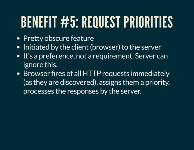 BENEFIT #5: REQUEST PRIORITIES
Pretty obscure feature
Initiated by the client (browser) to the server
It's a preference, not a requirement. Server can
ignore this.
Browser res of all HTTP requests immediately
(as they are discovered), assigns them a priority,
processes the responses by the server.
