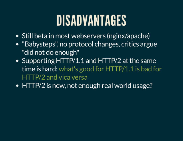 DISADVANTAGES
Still beta in most webservers (nginx/apache)
"Babysteps", no protocol changes, critics argue
"did not do enough"
Supporting HTTP/1.1 and HTTP/2 at the same
time is hard: what's good for HTTP/1.1 is bad for
HTTP/2 and vica versa
HTTP/2 is new, not enough real world usage?
