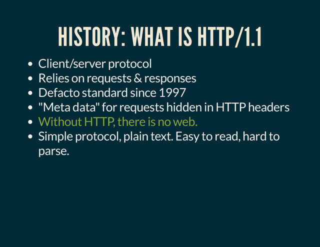 HISTORY: WHAT IS HTTP/1.1
Client/server protocol
Relies on requests & responses
Defacto standard since 1997
"Meta data" for requests hidden in HTTP headers
Without HTTP, there is no web.
Simple protocol, plain text. Easy to read, hard to
parse.
