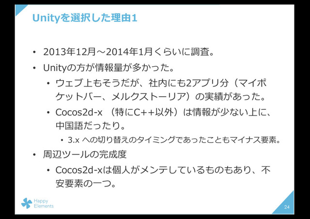 Unityを選択した理由1
• 2013年12⽉〜2014年1⽉くらいに調査。
• Unityの⽅が情報量が多かった。
• ウェブ上もそうだが、社内にも2アプリ分（マイポ
ケットバー、メルクストーリア）の実績があった。
• Cocos2d-x （特にC++以外）は情報が少ない上に、
中国語だったり。
• 3.x への切り替えのタイミングであったこともマイナス要素。
• 周辺ツールの完成度
• Cocos2d-xは個⼈がメンテしているものもあり、不
安要素の⼀つ。
24
