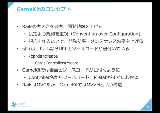 GameKitのコンセプト
• Railsの考え⽅を参考に開発効率を上げる
• 設定より規約を重視（Convention over Configuration)
• 規約を作ることで、開発効率・メンテナンス効率を上げる
• 例えば、RailsならURLとソースコードが紐付いている
• /cards/create
• CardsController#create
• GameKitでは画⾯とソースコードが紐付くように
• Controller名からソースコード、Prefabがすぐにわかる
• RailsはMVCだが、GameKitではMVVMという構造
45
