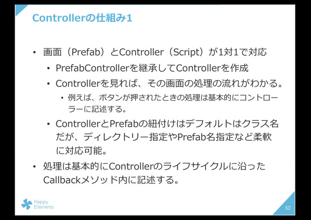 Controllerの仕組み1
• 画⾯（Prefab）とController（Script）が1対1で対応
• PrefabControllerを継承してControllerを作成
• Controllerを⾒れば、その画⾯の処理の流れがわかる。
• 例えば、ボタンが押されたときの処理は基本的にコントロー
ラーに記述する。
• ControllerとPrefabの紐付けはデフォルトはクラス名
だが、ディレクトリー指定やPrefab名指定など柔軟
に対応可能。
• 処理は基本的にControllerのライフサイクルに沿った
Callbackメソッド内に記述する。
52

