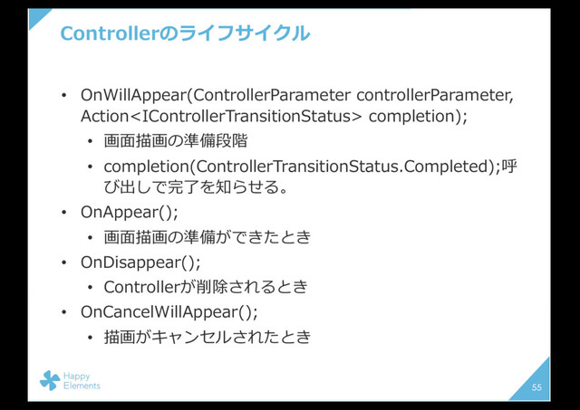 Controllerのライフサイクル
• OnWillAppear(ControllerParameter controllerParameter,
Action completion);
• 画⾯描画の準備段階
• completion(ControllerTransitionStatus.Completed);呼
び出しで完了を知らせる。
• OnAppear();
• 画⾯描画の準備ができたとき
• OnDisappear();
• Controllerが削除されるとき
• OnCancelWillAppear();
• 描画がキャンセルされたとき
55
