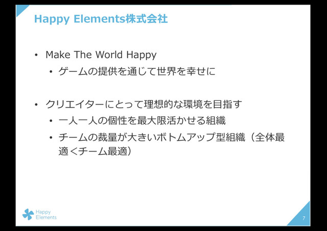 Happy Elements株式会社
• Make The World Happy
• ゲームの提供を通じて世界を幸せに
• クリエイターにとって理想的な環境を⽬指す
• ⼀⼈⼀⼈の個性を最⼤限活かせる組織
• チームの裁量が⼤きいボトムアップ型組織（全体最
適＜チーム最適）
7
