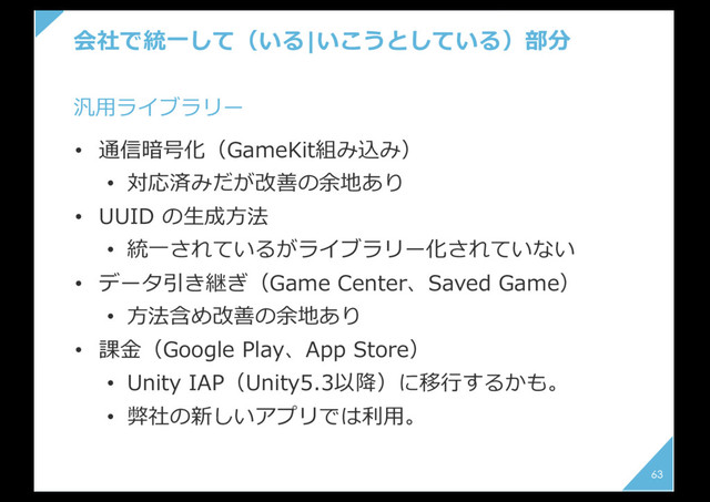 会社で統⼀して（いる|いこうとしている）部分
63
• 通信暗号化（GameKit組み込み）
• 対応済みだが改善の余地あり
• UUID の⽣成⽅法
• 統⼀されているがライブラリー化されていない
• データ引き継ぎ（Game Center、Saved Game）
• ⽅法含め改善の余地あり
• 課⾦（Google Play、App Store）
• Unity IAP（Unity5.3以降）に移⾏するかも。
• 弊社の新しいアプリでは利⽤。
汎⽤ライブラリー
