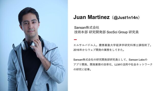 写真が入ります
Juan Martinez（@Just1n14n）
Sansan株式会社
技術本部 研究開発部 SocSci Group 研究員
エルサルバドル⼈。慶應義塾⼤学経済学研究科博⼠課程終了。
2016年からウェブ開発の業務をしてきた。
Sansan株式会社の研究開発部研究員として、Sansan Labsの
アプリ開発、開発業務の効率化、LLMの活⽤や社会ネットワーク
の研究に従事。
