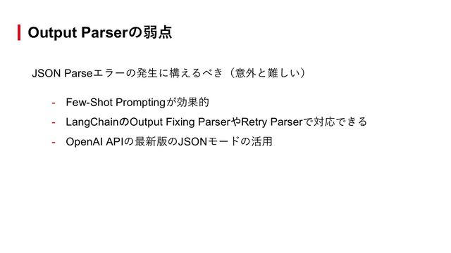 Output Parserの弱点
JSON Parseエラーの発⽣に構えるべき（意外と難しい）
- Few-Shot Promptingが効果的
- LangChainのOutput Fixing ParserやRetry Parserで対応できる
- OpenAI APIの最新版のJSONモードの活⽤

