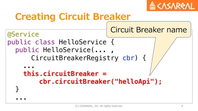 Creating Circuit Breaker
(C) CASAREAL, Inc. All rights reserved. 9
@Service
public class HelloService {
public HelloService(... ,
CircuitBreakerRegistry cbr) {
...
this.circuitBreaker =
cbr.circuitBreaker("helloApi");
}
...
Circuit Breaker name
