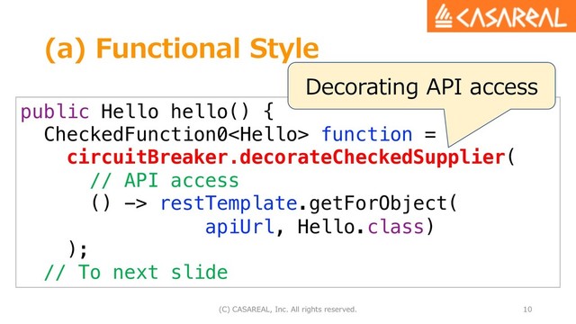 (a) Functional Style
(C) CASAREAL, Inc. All rights reserved. 10
public Hello hello() {
CheckedFunction0 function =
circuitBreaker.decorateCheckedSupplier(
// API access
() -> restTemplate.getForObject(
apiUrl, Hello.class)
);
// To next slide
Decorating API access
