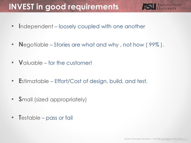 Javier Gonzalez-Sanchez | CSE360 | Summer 2018 | 12
Fall 2021 | 00000001
INVEST in good requirements
• Independent – loosely coupled with one another
• Negotiable – Stories are what and why , not how ( 99% ).
• Valuable – for the customer!
• Estimatable – Effort/Cost of design, build, and test.
• Small (sized appropriately)
• Testable – pass or fail
