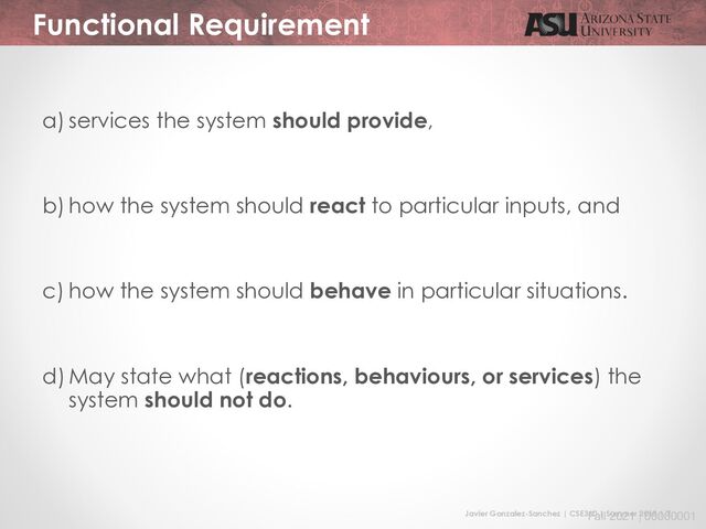 Javier Gonzalez-Sanchez | CSE360 | Summer 2018 | 7
Fall 2021 | 00000001
Functional Requirement
a) services the system should provide,
b) how the system should react to particular inputs, and
c) how the system should behave in particular situations.
d) May state what (reactions, behaviours, or services) the
system should not do.
