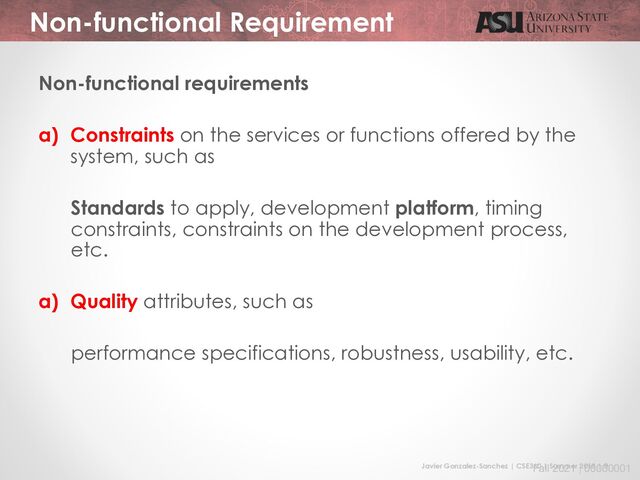 Javier Gonzalez-Sanchez | CSE360 | Summer 2018 | 9
Fall 2021 | 00000001
Non-functional Requirement
Non-functional requirements
a) Constraints on the services or functions offered by the
system, such as
Standards to apply, development platform, timing
constraints, constraints on the development process,
etc.
a) Quality attributes, such as
performance specifications, robustness, usability, etc.

