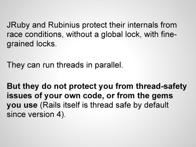 JRuby and Rubinius protect their internals from
race conditions, without a global lock, with fine-
grained locks.
They can run threads in parallel.
But they do not protect you from thread-safety
issues of your own code, or from the gems
you use (Rails itself is thread safe by default
since version 4).
