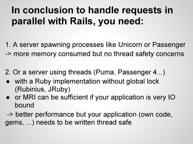 1. A server spawning processes like Unicorn or Passenger
-> more memory consumed but no thread safety concerns
2. Or a server using threads (Puma, Passenger 4...)
● with a Ruby implementation without global lock
(Rubinius, JRuby)
● or MRI can be sufficient if your application is very IO
bound
-> better performance but your application (own code,
gems, ...) needs to be written thread safe
In conclusion to handle requests in
parallel with Rails, you need:
