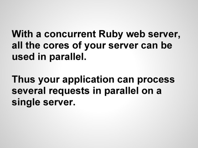 With a concurrent Ruby web server,
all the cores of your server can be
used in parallel.
Thus your application can process
several requests in parallel on a
single server.

