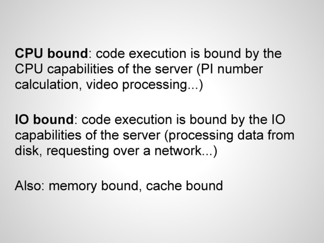 CPU bound: code execution is bound by the
CPU capabilities of the server (PI number
calculation, video processing...)
IO bound: code execution is bound by the IO
capabilities of the server (processing data from
disk, requesting over a network...)
Also: memory bound, cache bound
