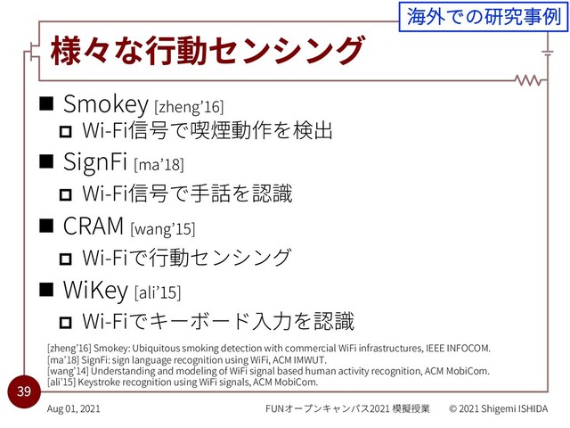 様々な⾏動センシング
n Smokey [zheng’16]
p Wi-Fi信号で喫煙動作を検出
n SignFi [ma’18]
p Wi-Fi信号で⼿話を認識
n CRAM [wang’15]
p Wi-Fiで⾏動センシング
n WiKey [ali’15]
p Wi-Fiでキーボード⼊⼒を認識
FUNオープンキャンパス2021 模擬授業 © 2021 Shigemi ISHIDA
Aug 01, 2021
39
[zheng’16] Smokey: Ubiquitous smoking detection with commercial WiFi infrastructures, IEEE INFOCOM.
[ma’18] SignFi: sign language recognition using WiFi, ACM IMWUT.
[wang’14] Understanding and modeling of WiFi signal based human activity recognition, ACM MobiCom.
[ali’15] Keystroke recognition using WiFi signals, ACM MobiCom.
海外での研究事例
