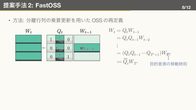 提案手法 2: FastOSS 8/12
• 方法: 分離行列の乗算更新を用いた OSS の再定義
𝑊𝑡
= 𝑄𝑡
𝑊𝑡−1
= 𝑄𝑡
𝑄𝑡−1
𝑊𝑡−2
⋮
= (𝑄𝑡
𝑄𝑡−1
⋯ 𝑄𝑇′+1
)𝑊
目的音源の移動時刻
𝑇′
≕ ̃
𝑄𝑡
𝑊𝑇′
