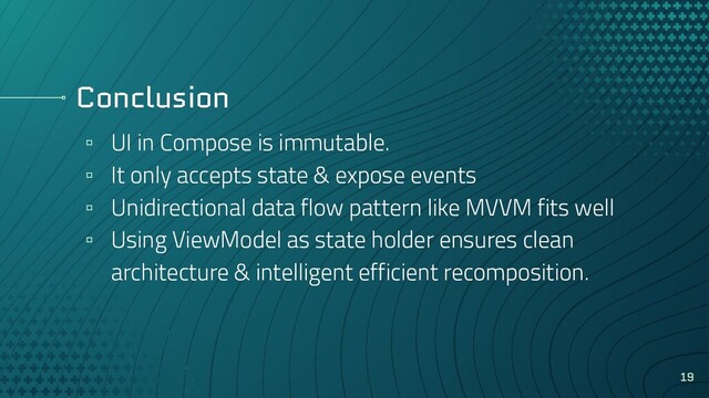Conclusion
▫ UI in Compose is immutable.
▫ It only accepts state & expose events
▫ Unidirectional data flow pattern like MVVM fits well
▫ Using ViewModel as state holder ensures clean
architecture & intelligent efficient recomposition.
19
