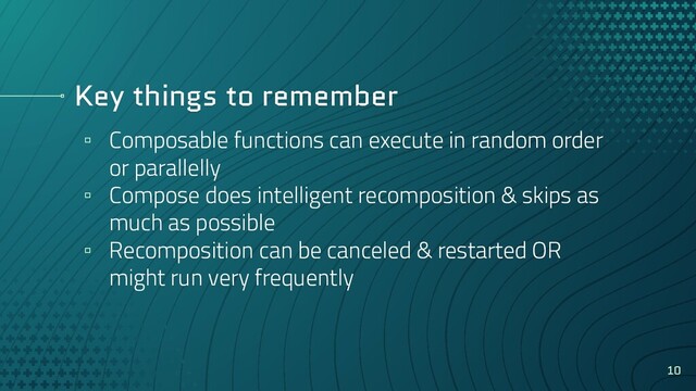 Key things to remember
▫ Composable functions can execute in random order
or parallelly
▫ Compose does intelligent recomposition & skips as
much as possible
▫ Recomposition can be canceled & restarted OR
might run very frequently
10
