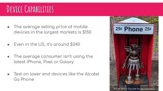 Device Capabilities
● The average selling price of mobile
devices in the largest markets is $150
● Even in the US, it’s around $340
● The average consumer isn’t using the
latest iPhone, Pixel or Galaxy
● Test on lower end devices like the Alcatel
Go Phone
Art at Davis Square by skunkadelia
