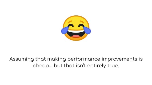 
Assuming that making performance improvements is
cheap… but that isn’t entirely true.
