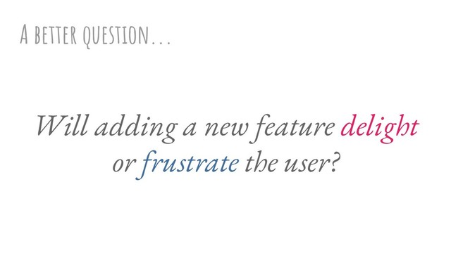 A better question...
Will adding a new feature delight
or frustrate the user?
