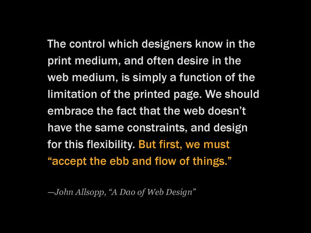 The control which designers know in the
print medium, and often desire in the
web medium, is simply a function of the
limitation of the printed page. We should
embrace the fact that the web doesn’t
have the same constraints, and design
for this flexibility. But first, we must
“accept the ebb and flow of things.”
—John Allsopp, “A Dao of Web Design”
