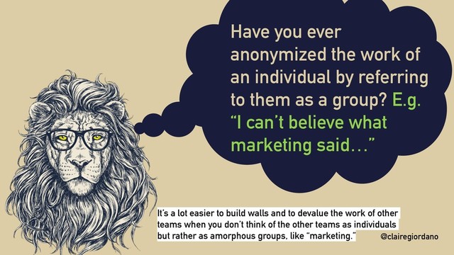 @clairegiordano
Have you ever
anonymized the work of
an individual by referring
to them as a group? E.g.
“I can’t believe what
marketing said…”
@clairegiordano
It’s a lot easier to build walls and to devalue the work of other
teams when you don’t think of the other teams as individuals
but rather as amorphous groups, like “marketing.”
