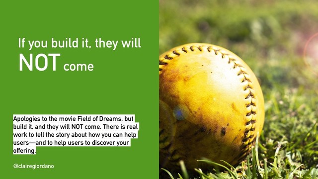 @clairegiordano
If you build it, they will
NOTcome
@clairegiordano
Apologies to the movie Field of Dreams, but
build it, and they will NOT come. There is real
work to tell the story about how you can help
users—and to help users to discover your
offering.
