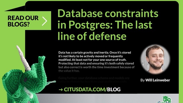 @clairegiordano
Database constraints
in Postgres: The last
line of defense
Data has a certain gravity and inertia. Once it’s stored
it’s not likely to be actively moved or frequently
modified. At least not for your one source of truth.
Protecting that data and ensuring it’s both safely stored
but also correct is worth the time investment because of
the value it has.
Going further, your database schema and models are
going to change far less than your application code.
Because it changes less frequently the case
By Will Leinweber
➜ CITUSDATA.COM/BLOG
READ OUR
BLOGS?
