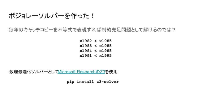ボジョレーソルバーを作った！
毎年のキャッチコピーを不等式で表現すれば制約充足問題として解けるのでは？
x1982 < x1985
x1983 < x1985
x1984 < x1985
x1991 < x1995
数理最適化ソルバーとしてMicrosoft ResearchのZ3を使用
pip install z3-solver
