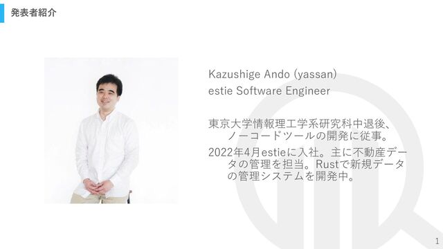 1
発表者紹介
Kazushige Ando (yassan)
estie Software Engineer
東京大学情報理工学系研究科中退後、
ノーコードツールの開発に従事。
2022年4月estieに入社。主に不動産デー
タの管理を担当。Rustで新規データ
の管理システムを開発中。
