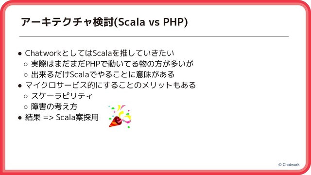 © Chatwork
アーキテクチャ検討(Scala vs PHP)
● ChatworkとしてはScalaを推していきたい
○ 実際はまだまだPHPで動いてる物の方が多いが
○ 出来るだけScalaでやることに意味がある
● マイクロサービス的にすることのメリットもある
○ スケーラビリティ
○ 障害の考え方
● 結果 => Scala案採用
