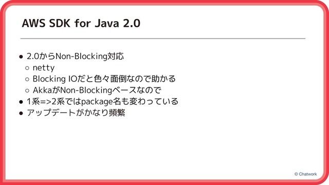 © Chatwork
AWS SDK for Java 2.0
● 2.0からNon-Blocking対応
○ netty
○ Blocking IOだと色々面倒なので助かる
○ AkkaがNon-Blockingベースなので
● 1系=>2系ではpackage名も変わっている
● アップデートがかなり頻繁
