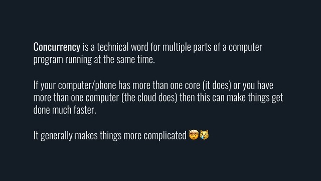 Concurrency is a technical word for multiple parts of a computer
program running at the same time.
If your computer/phone has more than one core (it does) or you have
more than one computer (the cloud does) then this can make things get
done much faster.
It generally makes things more complicated 
