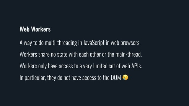 Web Workers
A way to do multi-threading in JavaScript in web browsers.
Workers share no state with each other or the main-thread.
Workers only have access to a very limited set of web APIs.
In particular, they do not have access to the DOM 
