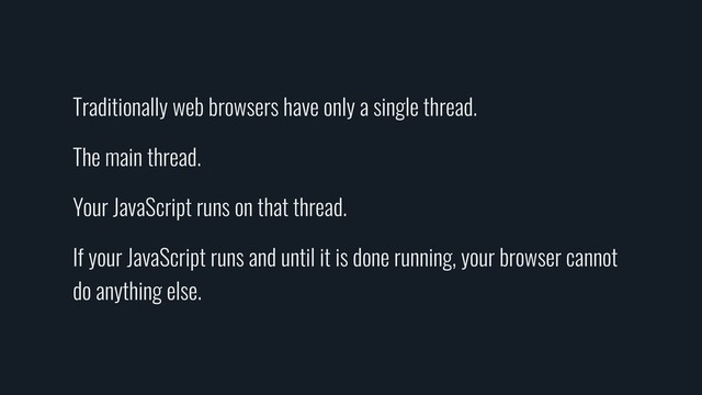 Traditionally web browsers have only a single thread.
The main thread.
Your JavaScript runs on that thread.
If your JavaScript runs and until it is done running, your browser cannot
do anything else.
