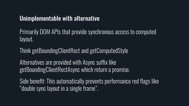 Unimplementable with alternative
Primarily DOM APIs that provide synchronous access to computed
layout.
Think getBoundingClientRect and getComputedStyle
Alternatives are provided with Async suffix like
getBoundingClientRectAsync which return a promise.
Side beneﬁt: This automatically prevents performance red ﬂags like
“double sync layout in a single frame”.
