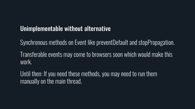 Unimplementable without alternative
Synchronous methods on Event like preventDefault and stopPropagation.
Transferable events may come to browsers soon which would make this
work.
Until then: If you need these methods, you may need to run them
manually on the main thread.
