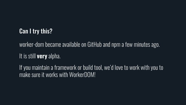 Can I try this?
worker-dom became available on GitHub and npm a few minutes ago.
It is still very alpha.
If you maintain a framework or build tool, we’d love to work with you to
make sure it works with WorkerDOM!
