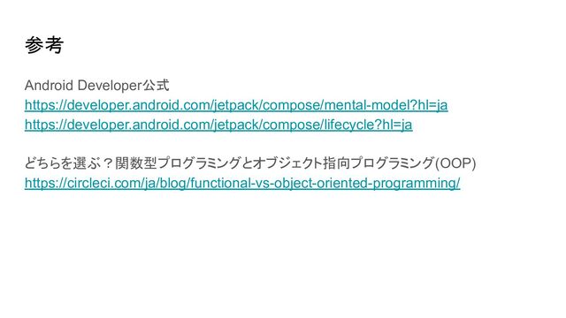 参考
Android Developer公式
https://developer.android.com/jetpack/compose/mental-model?hl=ja
https://developer.android.com/jetpack/compose/lifecycle?hl=ja
どちらを選ぶ？関数型プログラミングとオブジェクト指向プログラミング(OOP)
https://circleci.com/ja/blog/functional-vs-object-oriented-programming/
