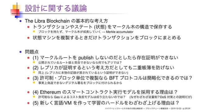ઃܭʹؔ͢Δٞ࿦
The Libra Blockchain ͷجຊతͳߟ͑ํ
τϥϯβΫγϣϯ΍εςʔτ (ঢ়ଶ) ΛϚʔΫϧ໦ͷߏ଄Ͱอଘ͢Δ
ϒϩοΫΛ࣋ͨͣɺϚʔΫϧ໦͕੒௕͍ͯ͘͠ → Merkle accumulator
ঢ়ଶϚγϯΛෳ੡͢Δͱ͖͚ͩτϥϯβΫγϣϯΛϒϩοΫʹ·ͱΊΔ
໰୊఺
(1) ϚʔΫϧϧʔτΛ publish ͠ͳ͍ͷͩͱͨ͠Βଘࡏূ໌͕Ͱ͖ͳ͍
ެ։͞Ε͍ͯΔϧʔτ஋ͱಥ߹Ͱ͖ͳ͍ͳΒԿͰ΋ΞϦͰ͸ʁ
(2) ϨϓϦΧ͕ূ໌͢Δͱ͍͏ߟ͑ํͩͱͯ͠΋ೋॏா฽Λ๷͛ͳ͍
ಉ্ (ϨϓϦΧʹຊ෺ͷه࿥͕౉͞Ε͍ͯΔͱ͍͏ূ໌͕Ͱ͖ͳ͍)
(3) ڐՄ੍ɾϒϩοΫ୯ҐͰෳ੡ͳΒ BFT ϓϩτίϧ͸؆ུԽͰ͖ΔͷͰ͸ʁ
ࣄ্ِ࣮଄Ͱ͖ͳ͍σδλϧॺ໊ΛϒϩοΫʹ෇͚ΒΕΔ͔Β
(4) Ethereum ͷεϚʔτίϯτϥΫτ࣮ߦϞσϧΛ࠾༻͢Δཧ༝͸ʁ
ڐՄ੍ͳΒ Gas ʹΑΔίετෛ୲Ϟσϧ͸੒Γཱͨͳ͍ͷͰ͸ʁɹ (ͳͥΘ͟Θ͟ैྔ੍ʁDoS ରࡦͱͷઆ໌͕ͩ)
(5) ৽͘͠ݴޠ/VM Λ࡞ֶͬͯशͷϋʔυϧΛΘ͟Θ্͛͟Δཧ༝͸ʁ
ϋΠύʔϨοδϟʔͱͦͷଞͷ෼ࢄ୆ாٕज़ — ϒϩοΫνΣʔϯج൫ٕज़ — 2019-10-02 – p.29/39
