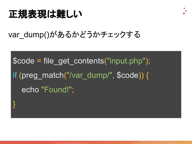 正規表現は難しい
var_dump()があるかどうかチェックする
$code = file_get_contents("input.php");
if (preg_match("/var_dump/", $code)) {
echo "Found!";
}
