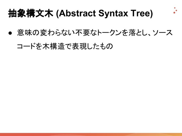 抽象構文木 (Abstract Syntax Tree)
● 意味の変わらない不要なトークンを落とし、ソース
コードを木構造で表現したもの
