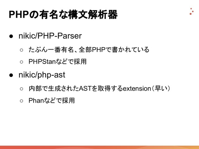 PHPの有名な構文解析器
● nikic/PHP-Parser
○ たぶん一番有名、全部PHPで書かれている
○ PHPStanなどで採用
● nikic/php-ast
○ 内部で生成されたASTを取得するextension（早い）
○ Phanなどで採用
