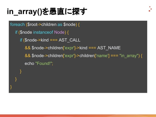 foreach ($root->children as $node) {
if ($node instanceof Node) {
if ($node->kind === AST_CALL
&& $node->children['expr']->kind === AST_NAME
&& $node->children['expr']->children['name'] === "in_array") {
echo "Found!";
}
}
}
in_array()を愚直に探す
