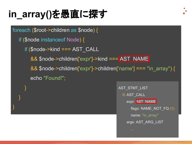 foreach ($root->children as $node) {
if ($node instanceof Node) {
if ($node->kind === AST_CALL
&& $node->children['expr']->kind === AST_NAME
&& $node->children['expr']->children['name'] === "in_array") {
echo "Found!";
}
}
}
in_array()を愚直に探す
AST_STMT_LIST
0: AST_CALL
expr: AST_NAME
flags: NAME_NOT_FQ (1)
name: "in_array"
args: AST_ARG_LIST
...
